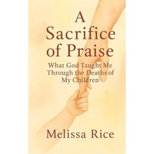 Rice, Melissa A Sacrifice of Praise: What God Taught Me Through the Deaths of My Children Rice, Melissa A Sacrifice of Praise: What God Taught Me Through the Deaths of My Children