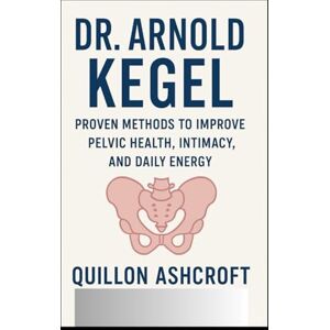 Ashcroft, Quillon Dr. Arnold Kegel: Proven Methods to Improve Pelvic Health, Intimacy, and Daily Energy Ashcroft, Quillon Dr. Arnold Kegel: Proven Methods to Improve Pelvic Health, Intimacy, and Daily Energy