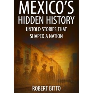Bitto, Robert Mexico's Hidden History: Untold Stories That Shaped a Nation Bitto, Robert Mexico's Hidden History: Untold Stories That Shaped a Nation