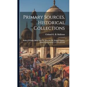 G B Malleson, Colonel Primary Sources, Historical Collections: Rulers Of India Akbar And The Rise Of The Mughal Empire, With a Foreword by T. S. Wentworth G B Malleson, Colonel Primary Sources, Historical Collections: Rulers Of India Akbar And The Rise Of The Mughal Empire, With a Foreword by T. S. Wentworth