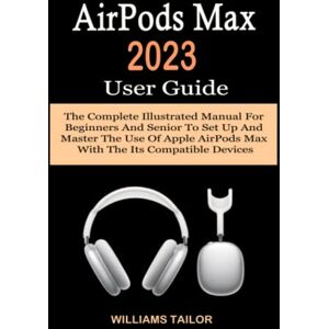 Tailor, Williams AirPods Max 2023 User Guide: The Complete Illustrated Manual For Beginners And Senior To Set Up And Master The Use Of Apple AirPods Max With The Its Compatible Devices Tailor, Williams AirPods Max 2023 User Guide: The Complete Illustrated Manual For Beginners And Senior To Set Up And Master The Use Of Apple AirPods Max With The Its Compatible Devices
