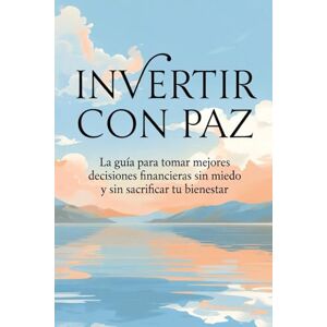 R, Oscar INVERTIR CON PAZ: La guía para tomar mejores decisiones financieras sin miedo y sin sacrificar tu bienestar R, Oscar INVERTIR CON PAZ: La guía para tomar mejores decisiones financieras sin miedo y sin sacrificar tu bienestar