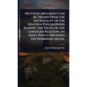 Jeremie, James Amiraux No Valid Argument Can Be Drawn From the Incredulity of the Heathen Philosophers Against the Truth of the Christian Religion, an Essay Which Obtained the Norrisian Medal Jeremie, James Amiraux No Valid Argument Can Be Drawn From the Incredulity of the Heathen Philosophers Against the Truth of the Christian Religion, an Essay Which Obtained the Norrisian Medal