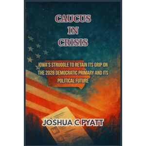 Pyatt, Joshua C Caucus in Crisis: Iowa's Struggle to Retain Its Grip on the 2028 Democratic Primary and Its Political Future Pyatt, Joshua C Caucus in Crisis: Iowa's Struggle to Retain Its Grip on the 2028 Democratic Primary and Its Political Future