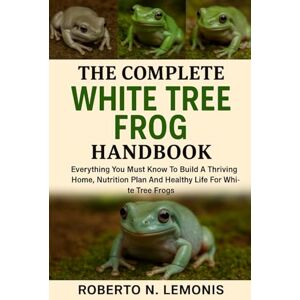 N. LEMONIS, ROBERTO THE COMPLETE WHITE TREE FROG HANDBOOK: Everything You Must Know To Build A Thriving Home, Nutrition Plan And Healthy Life For White Tree Frogs N. LEMONIS, ROBERTO THE COMPLETE WHITE TREE FROG HANDBOOK: Everything You Must Know To Build A Thriving Home, Nutrition Plan And Healthy Life For White Tree Frogs