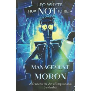 Whyte Ph.D, Dr. Leo How NOT to be a Management Moron: The Art of Inspirational Leadership Whyte Ph.D, Dr. Leo How NOT to be a Management Moron: The Art of Inspirational Leadership