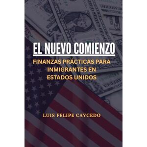 Caycedo, Luis Felipe El nuevo comienzo: Finanzas prácticas para inmigrantes en Estados Unidos Caycedo, Luis Felipe El nuevo comienzo: Finanzas prácticas para inmigrantes en Estados Unidos