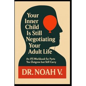 V., Dr.Noah Your Inner Child Is Still Negotiating Your Adult Life: An IFS Workbook for Parts You Outgrew but Still Carry V., Dr.Noah Your Inner Child Is Still Negotiating Your Adult Life: An IFS Workbook for Parts You Outgrew but Still Carry