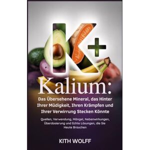 Wolff, Kith Kalium: Das übersehene Mineral, das hinter Ihrer Müdigkeit, Ihren Krämpfen und Ihrer Verwirrung stecken könnte: Quellen, Verwendung, Mängel, Nebenwirkungen, Überdosierung und echte Lösungen, die Wolff, Kith Kalium: Das übersehene Mineral, das hinter Ihrer Müdigkeit, Ihren Krämpfen und Ihrer Verwirrung stecken könnte: Quellen, Verwendung, Mängel, Nebenwirkungen, Überdosierung und echte Lösungen, die