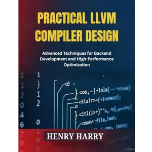 HARRY, HENRY PRACTICAL LLVM COMPILER DESIGN: Advanced Techniques for Backend Development and High-Performance Optimization HARRY, HENRY PRACTICAL LLVM COMPILER DESIGN: Advanced Techniques for Backend Development and High-Performance Optimization