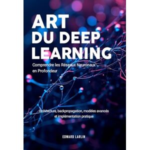 LARLIN, Edward Art du Deep Learning: Comprendre les Réseaux Neuronaux en Profondeur Architecture, Backpropagation, Modèles Avancés Et Implémentation Pratique LARLIN, Edward Art du Deep Learning: Comprendre les Réseaux Neuronaux en Profondeur Architecture, Backpropagation, Modèles Avancés Et Implémentation Pratique