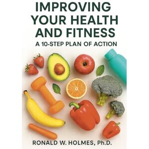 Holmes Ph.D., Ronald W. IMPROVING YOUR HEALTH AND FITNESS: A 10-STEP PLAN OF ACTION Holmes Ph.D., Ronald W. IMPROVING YOUR HEALTH AND FITNESS: A 10-STEP PLAN OF ACTION