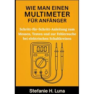 H. Luna, Stefanie WIE MAN EINEN MULTIMETER FÜR ANFÄNGER: Schritt-für-Schritt-Anleitung zum Messen, Testen und zur Fehlersuche bei elektrischen Schaltkreisen H. Luna, Stefanie WIE MAN EINEN MULTIMETER FÜR ANFÄNGER: Schritt-für-Schritt-Anleitung zum Messen, Testen und zur Fehlersuche bei elektrischen Schaltkreisen