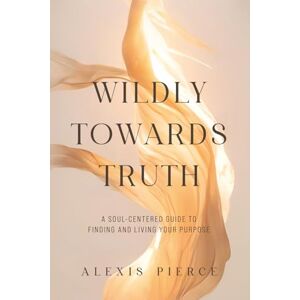 Pierce, Alexis Wildly Towards Truth: A Soul-Centered Guide to Finding and Living Your Purpose Pierce, Alexis Wildly Towards Truth: A Soul-Centered Guide to Finding and Living Your Purpose