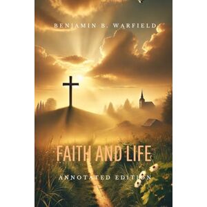 Warfield, Benjamin B. FAITH AND LIFE: Annotated Edition Warfield, Benjamin B. FAITH AND LIFE: Annotated Edition