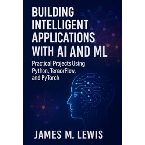 Lewis, James M Building Intelligent Applications with AI and ML: Practical Projects Using Python, TensorFlow, and PyTorch Lewis, James M Building Intelligent Applications with AI and ML: Practical Projects Using Python, TensorFlow, and PyTorch