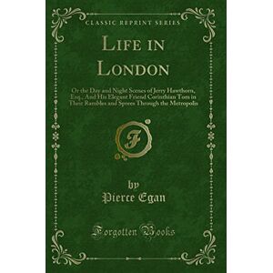 Pierce Egan Life in London (Classic Reprint): Or the Day and Night Scenes of Jerry Hawthorn, Esq., And His Elegant Friend Corinthian Tom in Their Rambles and ... Through the Metropolis (Classic Reprint) Pierce Egan Life in London (Classic Reprint): Or the Day and Night Scenes of Jerry Hawthorn, Esq., And His Elegant Friend Corinthian Tom in Their Rambles and ... Through the Metropolis (Classic Reprint)