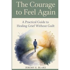 Blake, Jeremy E. The Courage to Feel Again: A Practical Guide to Healing Grief Without Guilt Blake, Jeremy E. The Courage to Feel Again: A Practical Guide to Healing Grief Without Guilt