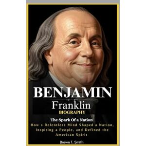 Smith, Brown T. Benjamin Franklin Biography: The Spark of a Nation: How a Relentless Mind Shaped a Nation, Inspired a People, and Defined the American Spirit Smith, Brown T. Benjamin Franklin Biography: The Spark of a Nation: How a Relentless Mind Shaped a Nation, Inspired a People, and Defined the American Spirit
