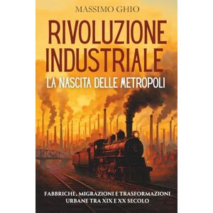 Ghio, Massimo Rivoluzione Industriale: la Nascita delle Metropoli: Fabbriche, migrazioni e trasformazioni urbane tra XIX e XX secolo Ghio, Massimo Rivoluzione Industriale: la Nascita delle Metropoli: Fabbriche, migrazioni e trasformazioni urbane tra XIX e XX secolo