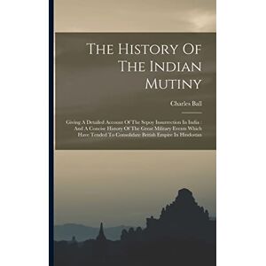 Ball, Charles The History Of The Indian Mutiny: Giving A Detailed Account Of The Sepoy Insurrection In India: And A Concise History Of The Great Military Events ... To Consolidate British Empire In Hindostan Ball, Charles The History Of The Indian Mutiny: Giving A Detailed Account Of The Sepoy Insurrection In India: And A Concise History Of The Great Military Events ... To Consolidate British Empire In Hindostan
