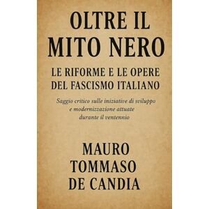De Candia, Mauro Tommaso Oltre il Mito Nero: Le Riforme e le Opere del Fascismo Italiano: Saggio critico sulle iniziative di sviluppo e modernizzazione attuate durante il ventennio De Candia, Mauro Tommaso Oltre il Mito Nero: Le Riforme e le Opere del Fascismo Italiano: Saggio critico sulle iniziative di sviluppo e modernizzazione attuate durante il ventennio