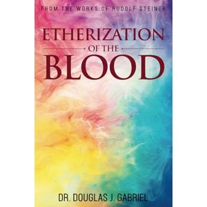 Gabriel, Dr. Douglas J. The Etherization of the Blood (From the Works of Rudolf Steiner) Gabriel, Dr. Douglas J. The Etherization of the Blood (From the Works of Rudolf Steiner)