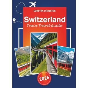 Sylvester, Loretta Switzerland Train Travel Guide 2026: Ultimate Route Planner, Scenic Journeys, and Local Tips for Exploring Zurich, Lucerne and the Swiss Alps by Railway Sylvester, Loretta Switzerland Train Travel Guide 2026: Ultimate Route Planner, Scenic Journeys, and Local Tips for Exploring Zurich, Lucerne and the Swiss Alps by Railway