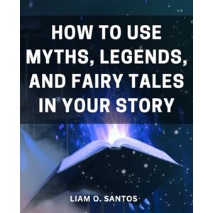 Santos, Liam O. How To Use Myths, Legends, And Fairy Tales In Your Story: Crafting Fantastical Worlds A Guide to Spirit Journeys, Witches, Myth, and Lore Unleash the Magic of Imagination in Your Writing Santos, Liam O. How To Use Myths, Legends, And Fairy Tales In Your Story: Crafting Fantastical Worlds A Guide to Spirit Journeys, Witches, Myth, and Lore Unleash the Magic of Imagination in Your Writing