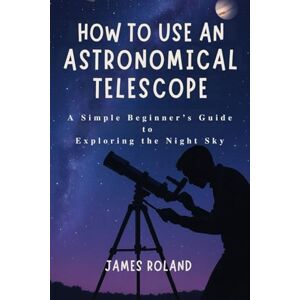 Roland HOW TO USE AN ASTRONOMICAL TELESCOPE: A Simple Beginner’s Guide to Exploring the Night Sky Roland HOW TO USE AN ASTRONOMICAL TELESCOPE: A Simple Beginner’s Guide to Exploring the Night Sky