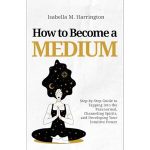 Harrington, Isabella M. How to Become a Medium: Step-by-Step Guide to Tapping Into the Paranormal, Channeling Spirits, and Developing Your Intuitive Power Harrington, Isabella M. How to Become a Medium: Step-by-Step Guide to Tapping Into the Paranormal, Channeling Spirits, and Developing Your Intuitive Power
