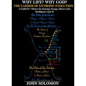 Solomon, John Why Life? Why God? The Ladder of Entropic Evolution: A Unified S-Theory for Entropy, Energy, Matter, Life, Intelligence and AI Solomon, John Why Life? Why God? The Ladder of Entropic Evolution: A Unified S-Theory for Entropy, Energy, Matter, Life, Intelligence and AI