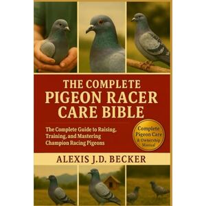 Becker THE COMPLETE PIGEON RACER CARE BIBLE: The Complete Guide to Raising, Training, and Mastering Champion Racing Pigeons Becker THE COMPLETE PIGEON RACER CARE BIBLE: The Complete Guide to Raising, Training, and Mastering Champion Racing Pigeons