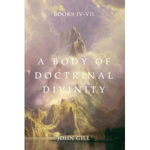 Gill, John A Body of Doctrinal Divinity: Books 4-7 Gill, John A Body of Doctrinal Divinity: Books 4-7