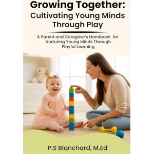 Blanchard, P.S. Growing Together, Cultivating Young Minds Through Play: A Parent and Caregiver's Handbook for Nurturing Young Minds Through Playful Learning Blanchard, P.S. Growing Together, Cultivating Young Minds Through Play: A Parent and Caregiver's Handbook for Nurturing Young Minds Through Playful Learning