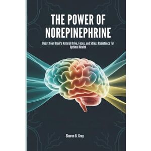 Grey, Sharon B. THE POWER OF NOREPINEPHRINE: Boost Your Brain's Natural Drive, Focus, and Stress Resistance for Optimal Health Grey, Sharon B. THE POWER OF NOREPINEPHRINE: Boost Your Brain's Natural Drive, Focus, and Stress Resistance for Optimal Health