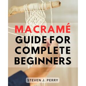 Perry, Steven J. Macramé Guide For Complete Beginners: A Comprehensive Step-by-Step Guide-to Mastering the Art of Macramé- Unlock Your Creativity with Handmade Projects for Home and Garden Perry, Steven J. Macramé Guide For Complete Beginners: A Comprehensive Step-by-Step Guide-to Mastering the Art of Macramé- Unlock Your Creativity with Handmade Projects for Home and Garden