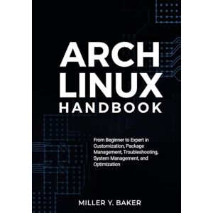 Y. Baker, Miller Arch Linux Handbook: From Beginner to Expert in Customization, Package Management, Troubleshooting, System Management, and Optimization Y. Baker, Miller Arch Linux Handbook: From Beginner to Expert in Customization, Package Management, Troubleshooting, System Management, and Optimization