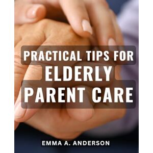 Anderson, Emma A. Practical Tips for Elderly Parent Care: Expert Advice for Caring for Aging Parents: Tried and Tested Strategies for Smooth Elderly Parent Care Anderson, Emma A. Practical Tips for Elderly Parent Care: Expert Advice for Caring for Aging Parents: Tried and Tested Strategies for Smooth Elderly Parent Care