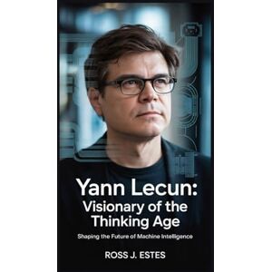 J. Estes, Ross Yann LeCun: Visionary of the Thinking Age: Shaping the Future of Machine Intelligence J. Estes, Ross Yann LeCun: Visionary of the Thinking Age: Shaping the Future of Machine Intelligence
