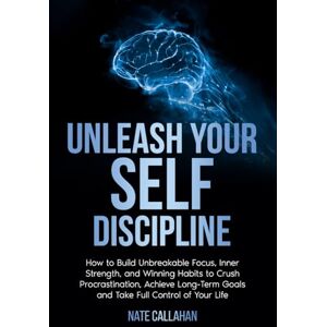 Callahan, Nate Unleash Your Self Discipline: How to Build Unbreakable Focus, Inner Strength, and Winning Habits to Crush Procrastination, Achieve Long-Term Goals and Take Full Control of Your Life Callahan, Nate Unleash Your Self Discipline: How to Build Unbreakable Focus, Inner Strength, and Winning Habits to Crush Procrastination, Achieve Long-Term Goals and Take Full Control of Your Life