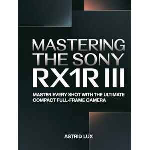 Lux, Astrid Mastering the Sony RX1R III: Master Every shot with the Ultimate Compact Full-frame Camera Lux, Astrid Mastering the Sony RX1R III: Master Every shot with the Ultimate Compact Full-frame Camera