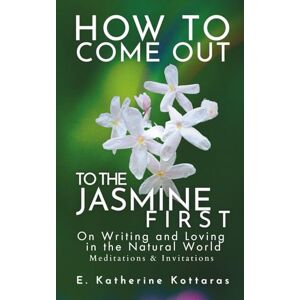 Kottaras, E. Katherine How to Come Out to the Jasmine First: ON WRITING AND LOVING IN THE NATURAL WORLD Meditations and Invitations Kottaras, E. Katherine How to Come Out to the Jasmine First: ON WRITING AND LOVING IN THE NATURAL WORLD Meditations and Invitations