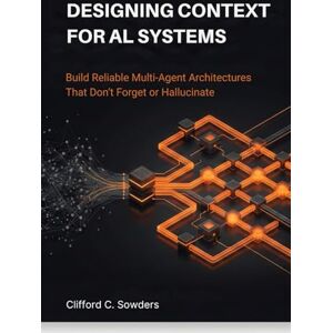 Sowders, Clifford C. Designing Context for AI Systems: Build Reliable Multi-Agent Architectures That Don’t Forget or Hallucinate Sowders, Clifford C. Designing Context for AI Systems: Build Reliable Multi-Agent Architectures That Don’t Forget or Hallucinate