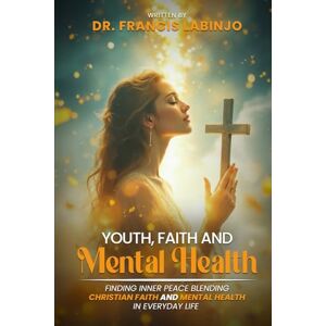 Labinjo, Dr Francis Young People, Faith & Mental Challenges: Finding Inner Peace By Blending Christian Faith And Mental Health In Everyday Life Labinjo, Dr Francis Young People, Faith & Mental Challenges: Finding Inner Peace By Blending Christian Faith And Mental Health In Everyday Life