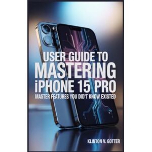 GOTTER, KLINTON V USER GUIDE TO MASTERING IPHONE 15 PRO: Master Features You Didn't Know Existed GOTTER, KLINTON V USER GUIDE TO MASTERING IPHONE 15 PRO: Master Features You Didn't Know Existed