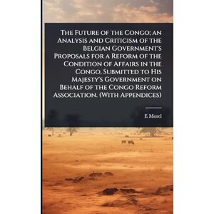 Morel, E D 1873-1924 The Future of the Congo; an Analysis and Criticism of the Belgian Government's Proposals for a Reform of the Condition of Affairs in the Congo, ... Congo Reform Association. (With Appendices) Morel, E D 1873-1924 The Future of the Congo; an Analysis and Criticism of the Belgian Government's Proposals for a Reform of the Condition of Affairs in the Congo, ... Congo Reform Association. (With Appendices)