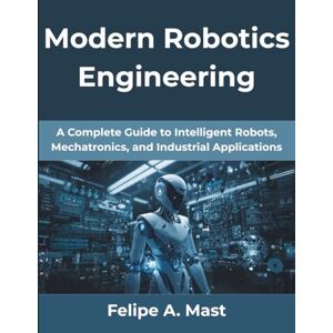 Mast, Felipe A Modern Robotics Engineering: A Complete Guide to Intelligent Robots, Mechatronics, and Industrial Applications: 11 (The Practical Guide Series) Mast, Felipe A Modern Robotics Engineering: A Complete Guide to Intelligent Robots, Mechatronics, and Industrial Applications: 11 (The Practical Guide Series)