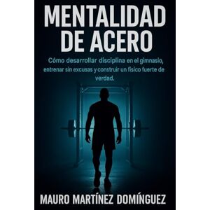 Martínez Domínguez, Mauro Mentalidad de Acero: Cómo desarrollar disciplina en el gimnasio, entrenar sin excusas y construir un físico fuerte de verdad. Martínez Domínguez, Mauro Mentalidad de Acero: Cómo desarrollar disciplina en el gimnasio, entrenar sin excusas y construir un físico fuerte de verdad.