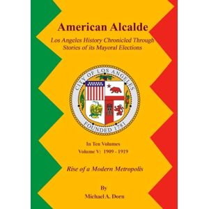 A. Dorn, Michael American Alcalde Los Angeles History Chronicled Through Stories of its Mayoral Elections: Volume V: 1909 1919 Rise of a Modern Metropolis A. Dorn, Michael American Alcalde Los Angeles History Chronicled Through Stories of its Mayoral Elections: Volume V: 1909 1919 Rise of a Modern Metropolis